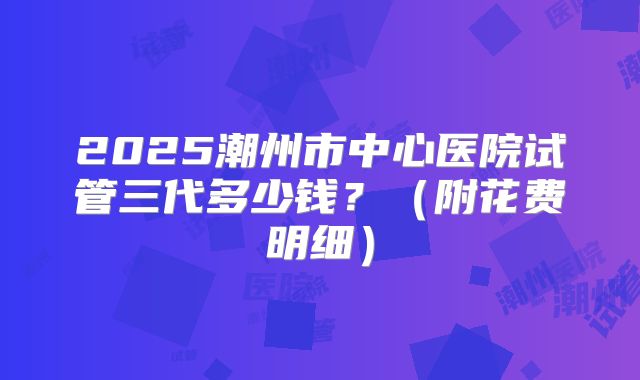 2025潮州市中心医院试管三代多少钱?(附花费明细)