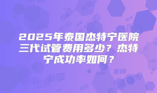 2025年泰国杰特宁医院三代试管费用多少？杰特宁成功率如何？