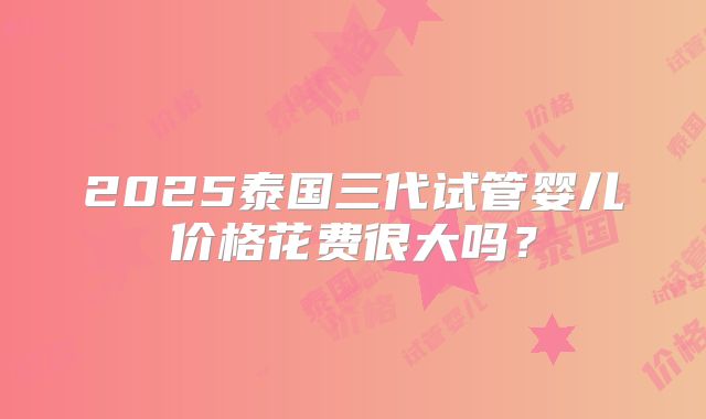 2025泰国三代试管婴儿价格花费很大吗?