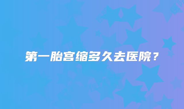 第一胎宫缩多久去医院？