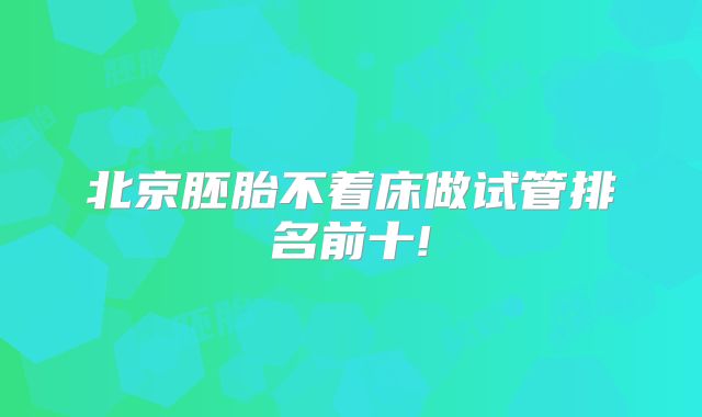 北京胚胎不着床做试管排名前十!