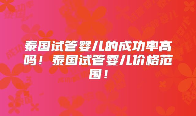 泰国试管婴儿的成功率高吗!泰国试管婴儿价格范围!