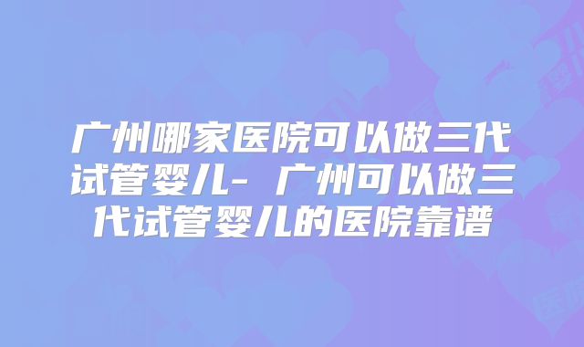 广州哪家医院可以做三代试管婴儿- 广州可以做三代试管婴儿的医院靠谱