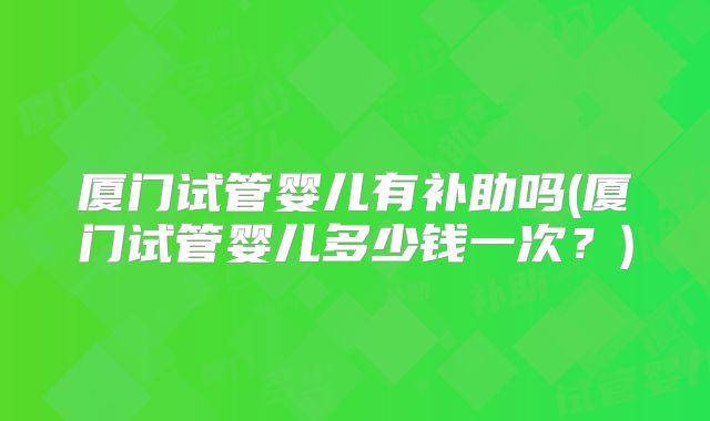 厦门试管婴儿有补助吗(厦门试管婴儿多少钱一次？)