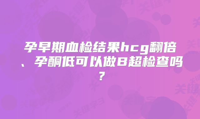 孕早期血检结果hcg翻倍、孕酮低可以做B超检查吗？
