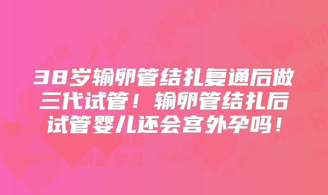 38岁输卵管结扎复通后做三代试管！输卵管结扎后试管婴儿还会宫外孕吗！