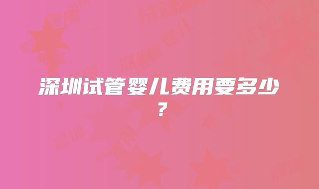 深圳试管婴儿费用要多少？