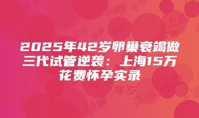 2025年42岁卵巢衰竭做三代试管逆袭：上海15万花费怀孕实录
