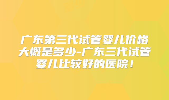 广东第三代试管婴儿价格大概是多少-广东三代试管婴儿比较好的医院！