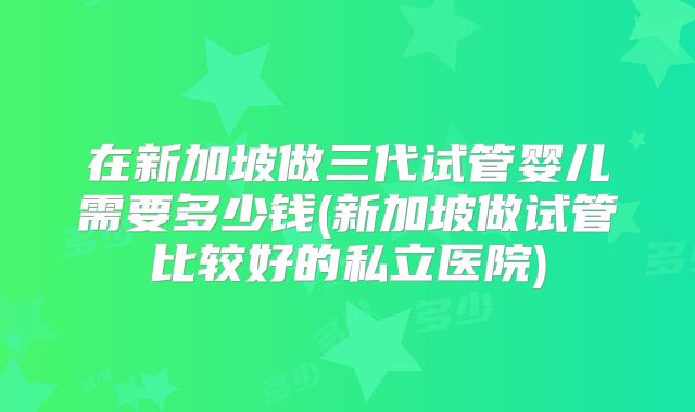 在新加坡做三代试管婴儿需要多少钱(新加坡做试管比较好的私立医院)