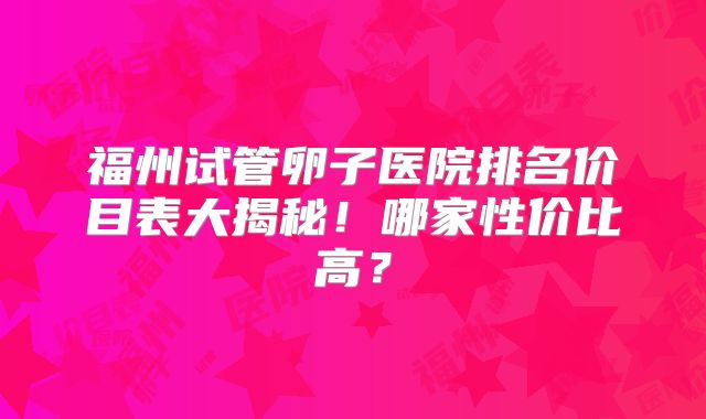 福州试管卵子医院排名价目表大揭秘!哪家性价比高?