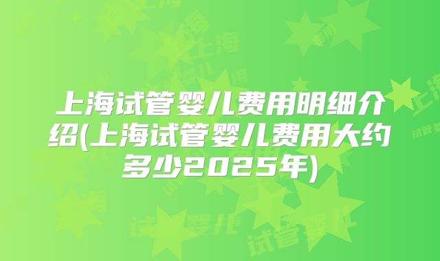上海试管婴儿费用明细介绍(上海试管婴儿费用大约多少2025年)