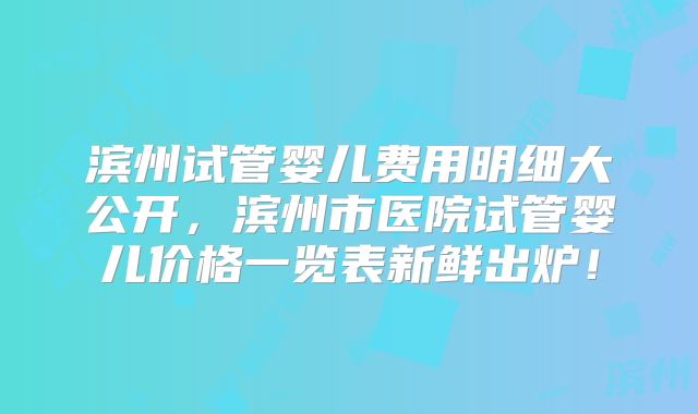滨州试管婴儿费用明细大公开，滨州市医院试管婴儿价格一览表新鲜出炉！