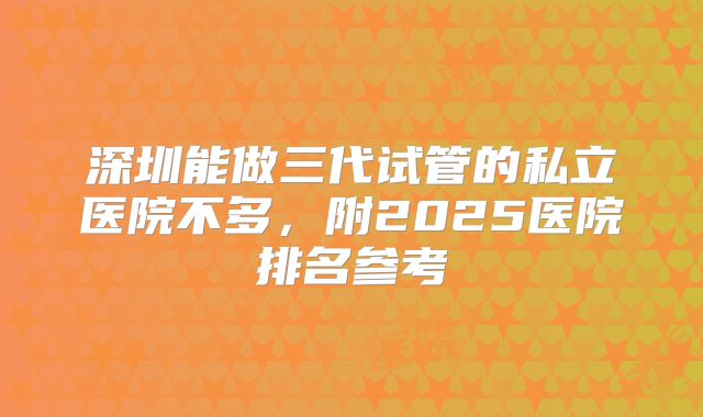 深圳能做三代试管的私立医院不多,附2025医院排名参考