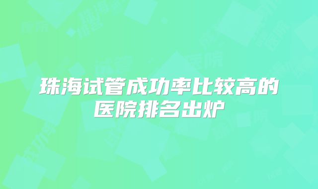 珠海试管成功率比较高的医院排名出炉