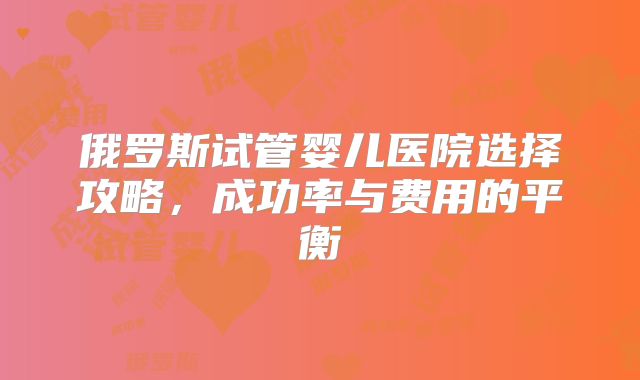 俄罗斯试管婴儿医院选择攻略,成功率与费用的平衡