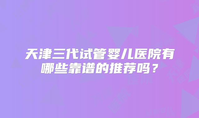 天津三代试管婴儿医院有哪些靠谱的推荐吗？