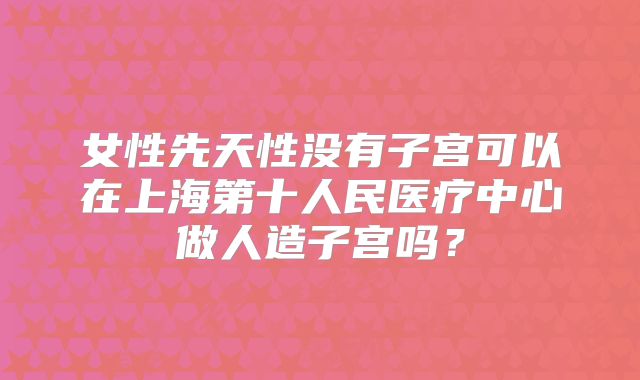 女性先天性没有子宫可以在上海第十人民医疗中心做人造子宫吗?