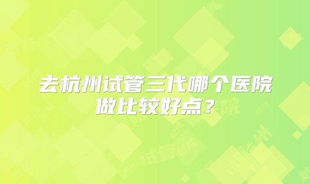 去杭州试管三代哪个医院做比较好点？