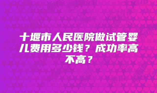 十堰市人民医院做试管婴儿费用多少钱？成功率高不高？