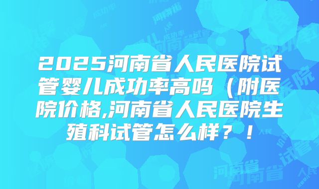 2025河南省人民医院试管婴儿成功率高吗（附医院价格,河南省人民医院生殖科试管怎么样？！