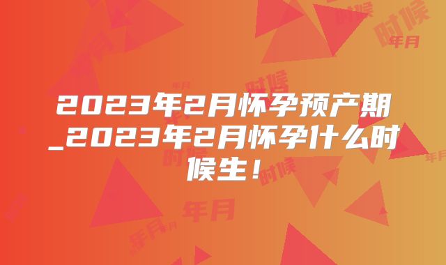 2023年2月怀孕预产期_2023年2月怀孕什么时候生！