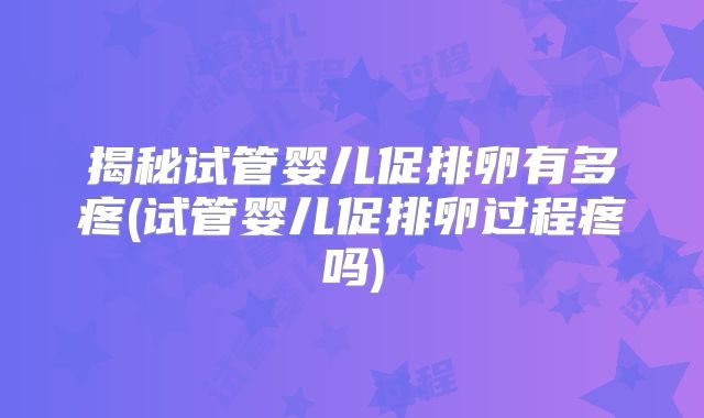 揭秘试管婴儿促排卵有多疼(试管婴儿促排卵过程疼吗)