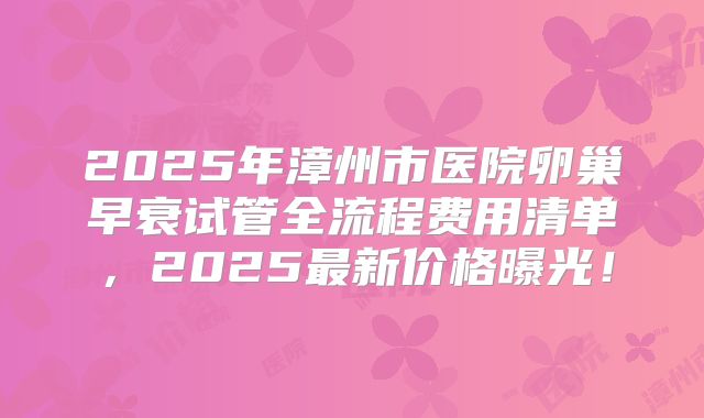 2025年漳州市医院卵巢早衰试管全流程费用清单,2025最新价格曝光!