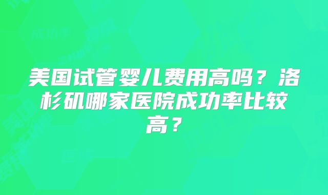 美国试管婴儿费用高吗？洛杉矶哪家医院成功率比较高？