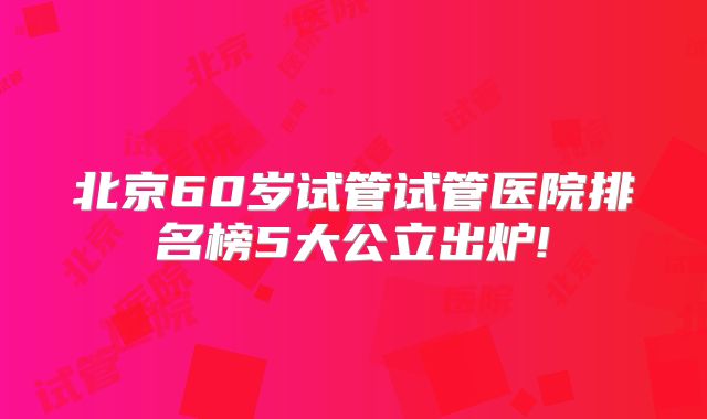 北京60岁试管试管医院排名榜5大公立出炉!
