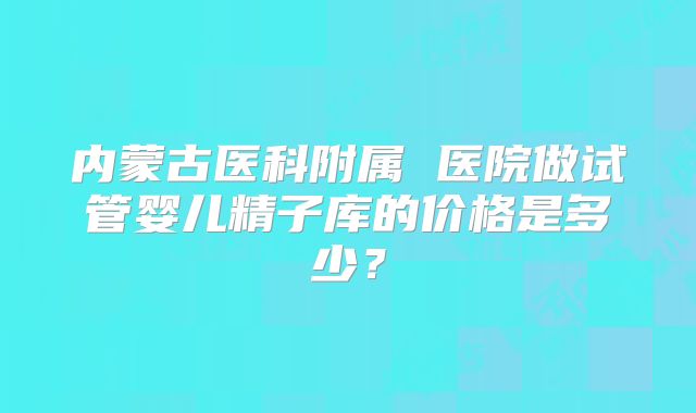内蒙古医科附属 医院做试管婴儿精子库的价格是多少?