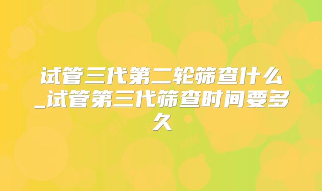 试管三代第二轮筛查什么_试管第三代筛查时间要多久