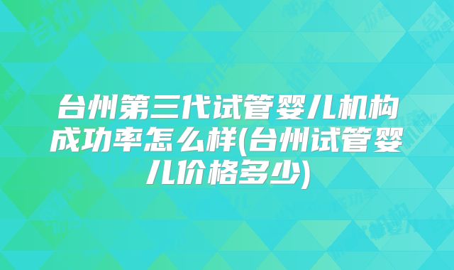 台州第三代试管婴儿机构成功率怎么样(台州试管婴儿价格多少)