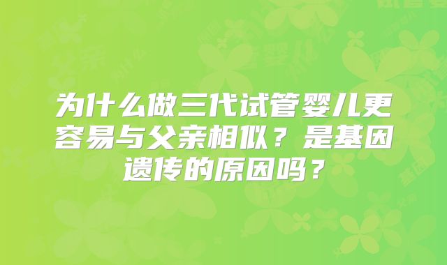 为什么做三代试管婴儿更容易与父亲相似?是基因遗传的原因吗?