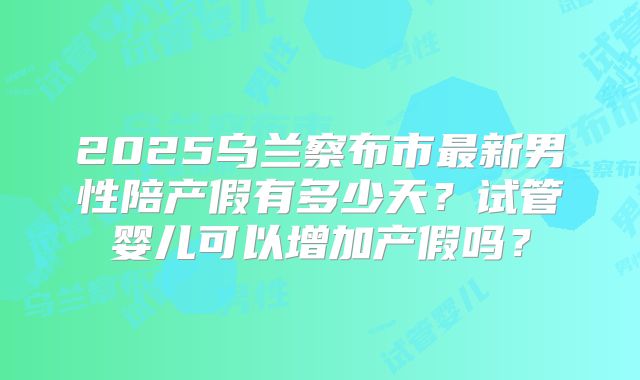 2025乌兰察布市最新男性陪产假有多少天？试管婴儿可以增加产假吗？