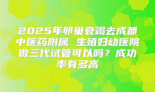 2025年卵巢衰竭去成都中医药附属 生殖妇幼医院做三代试管可以吗？成功率有多高