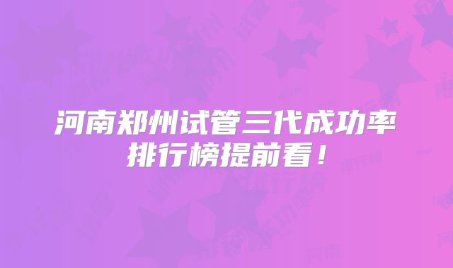 河南郑州试管三代成功率排行榜提前看！