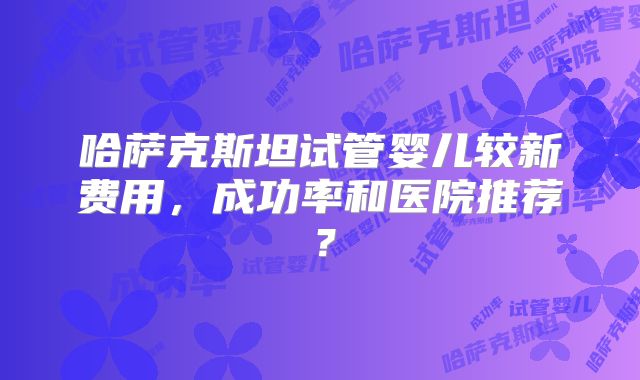 哈萨克斯坦试管婴儿较新费用，成功率和医院推荐？