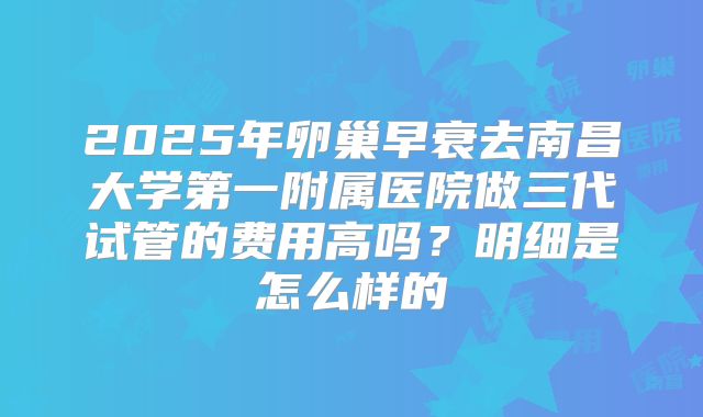 2025年卵巢早衰去南昌大学第一附属医院做三代试管的费用高吗？明细是怎么样的