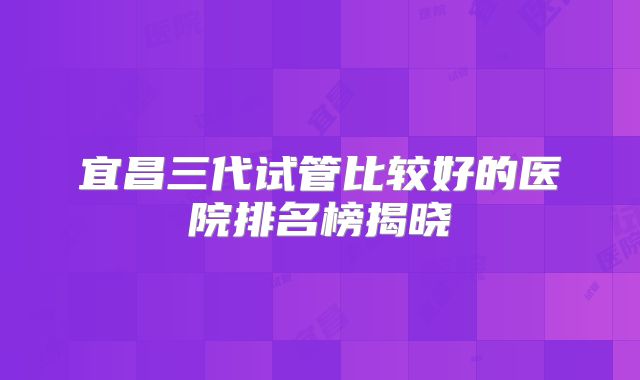 宜昌三代试管比较好的医院排名榜揭晓