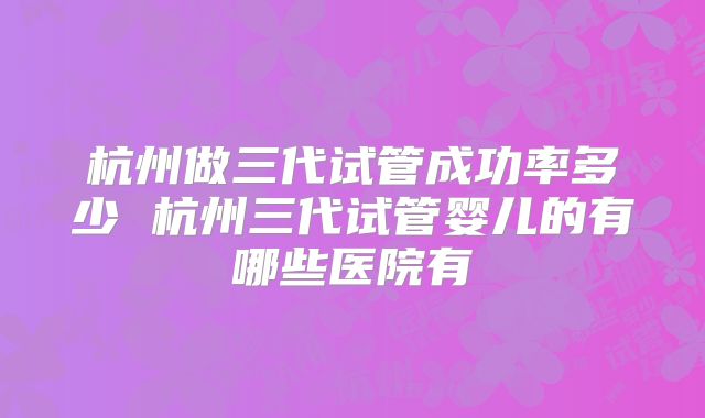 杭州做三代试管成功率多少 杭州三代试管婴儿的有哪些医院有