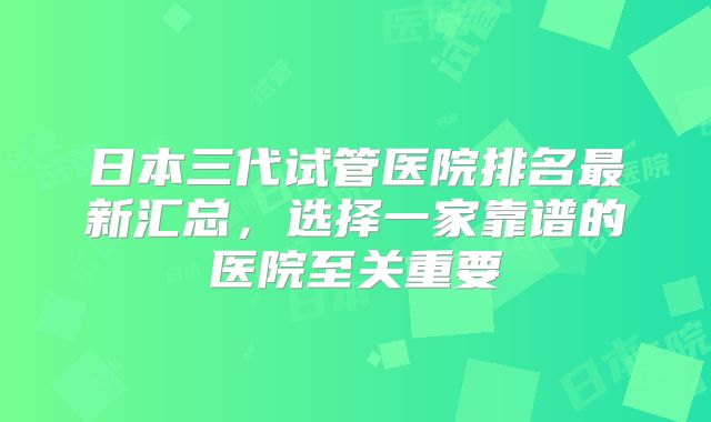 日本三代试管医院排名最新汇总,选择一家靠谱的医院至关重要