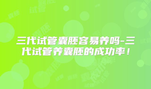 三代试管囊胚容易养吗-三代试管养囊胚的成功率！