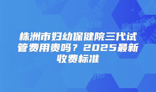 株洲市妇幼保健院三代试管费用贵吗？2025最新收费标准