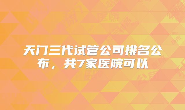 天门三代试管公司排名公布，共7家医院可以