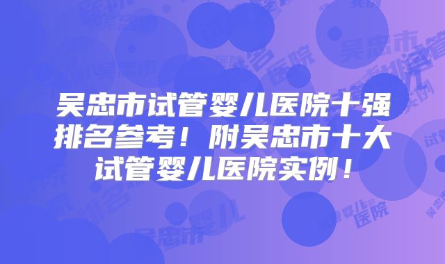 吴忠市试管婴儿医院十强排名参考!附吴忠市十大试管婴儿医院实例!