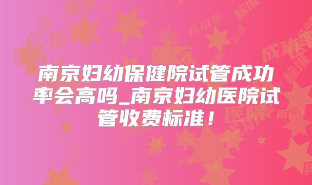 南京妇幼保健院试管成功率会高吗_南京妇幼医院试管收费标准！
