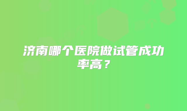 济南哪个医院做试管成功率高？