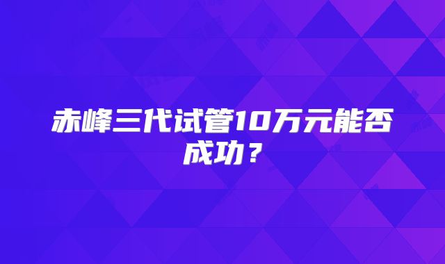 赤峰三代试管10万元能否成功?
