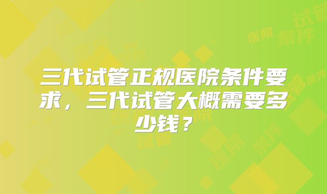 三代试管正规医院条件要求,三代试管大概需要多少钱?